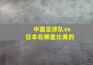 中国足球队vs日本在哪里比赛的