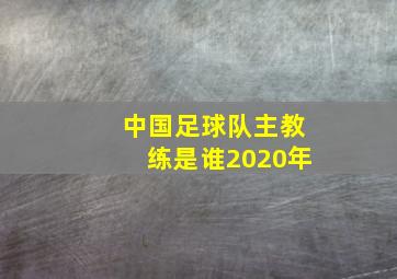 中国足球队主教练是谁2020年