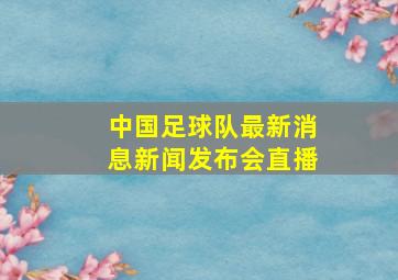 中国足球队最新消息新闻发布会直播