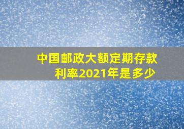 中国邮政大额定期存款利率2021年是多少