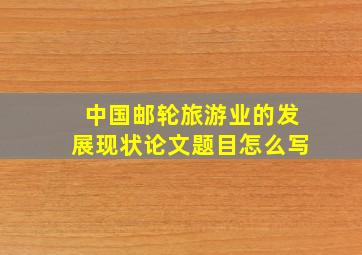 中国邮轮旅游业的发展现状论文题目怎么写