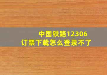 中国铁路12306订票下载怎么登录不了