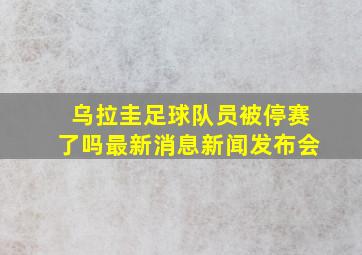 乌拉圭足球队员被停赛了吗最新消息新闻发布会