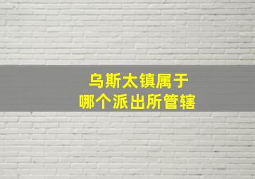 乌斯太镇属于哪个派出所管辖