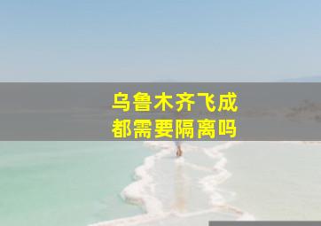 乌鲁木齐飞成都需要隔离吗