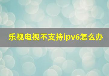 乐视电视不支持ipv6怎么办