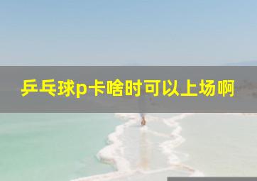 乒乓球p卡啥时可以上场啊