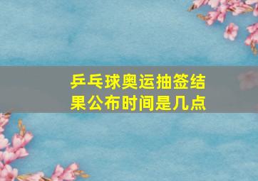 乒乓球奥运抽签结果公布时间是几点