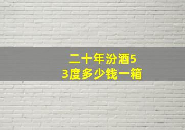 二十年汾酒53度多少钱一箱