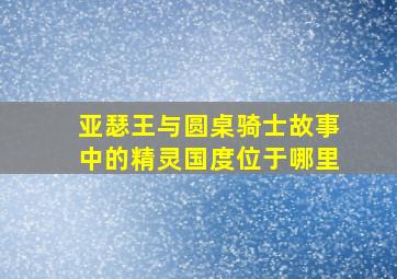 亚瑟王与圆桌骑士故事中的精灵国度位于哪里