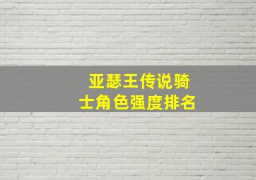 亚瑟王传说骑士角色强度排名