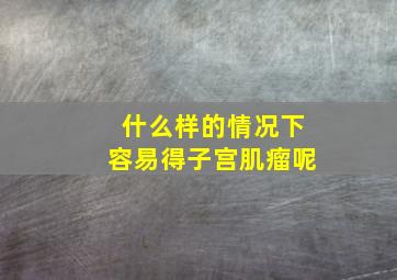 什么样的情况下容易得子宫肌瘤呢