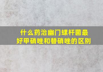 什么药治幽门螺杆菌最好甲硝唑和替硝唑的区别