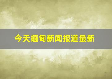 今天缅甸新闻报道最新