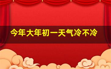 今年大年初一天气冷不冷