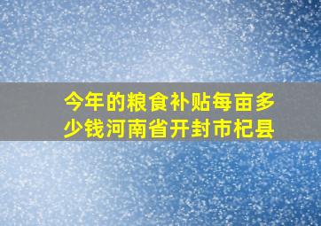 今年的粮食补贴每亩多少钱河南省开封市杞县