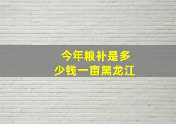 今年粮补是多少钱一亩黑龙江