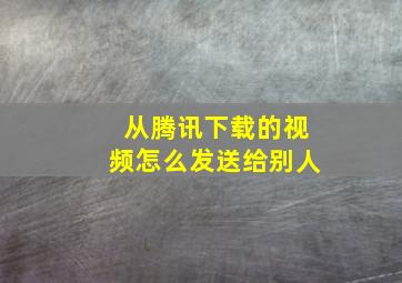 从腾讯下载的视频怎么发送给别人