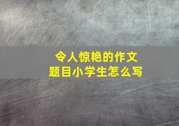 令人惊艳的作文题目小学生怎么写