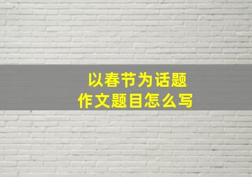 以春节为话题作文题目怎么写