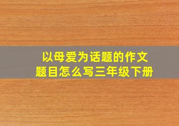 以母爱为话题的作文题目怎么写三年级下册