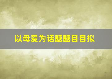 以母爱为话题题目自拟