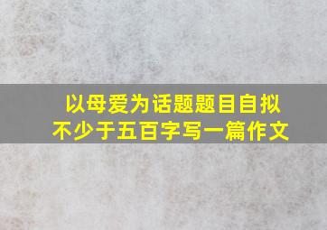 以母爱为话题题目自拟不少于五百字写一篇作文