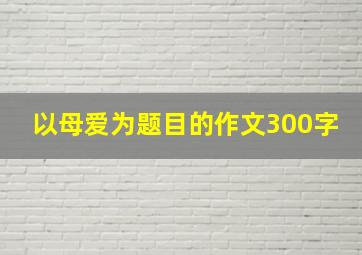 以母爱为题目的作文300字