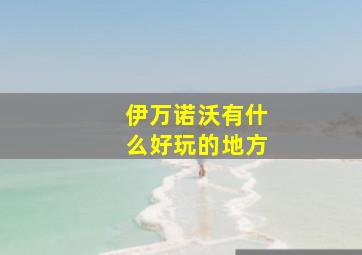 伊万诺沃有什么好玩的地方