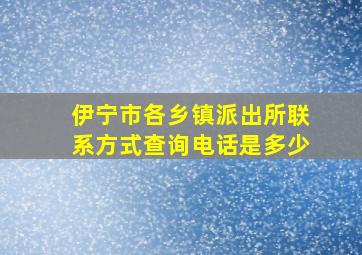 伊宁市各乡镇派出所联系方式查询电话是多少