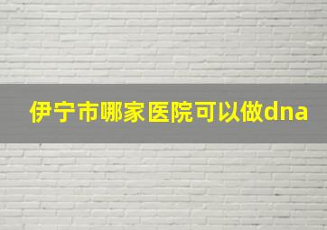 伊宁市哪家医院可以做dna