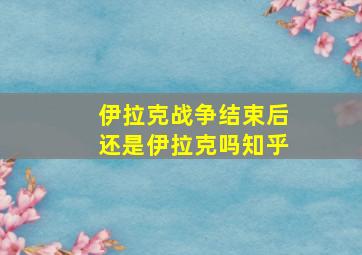 伊拉克战争结束后还是伊拉克吗知乎