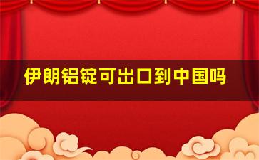 伊朗铝锭可岀口到中国吗