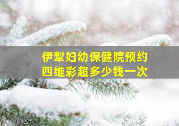 伊犁妇幼保健院预约四维彩超多少钱一次