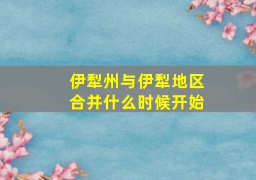 伊犁州与伊犁地区合并什么时候开始