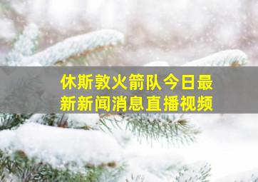 休斯敦火箭队今日最新新闻消息直播视频