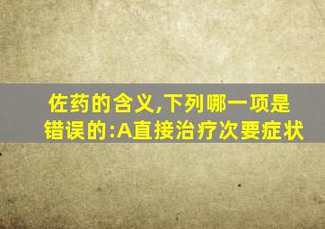 佐药的含义,下列哪一项是错误的:A直接治疗次要症状