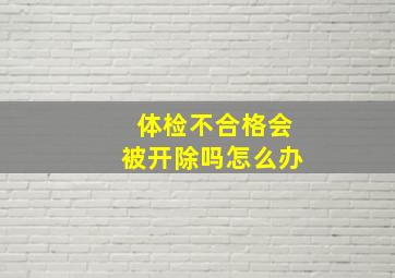 体检不合格会被开除吗怎么办