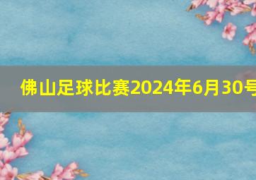 佛山足球比赛2024年6月30号