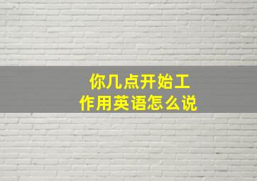 你几点开始工作用英语怎么说