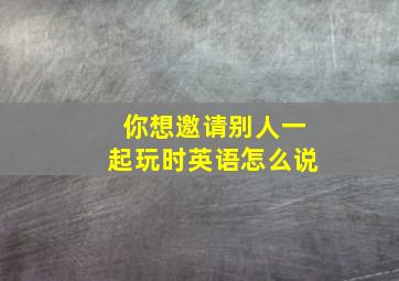 你想邀请别人一起玩时英语怎么说