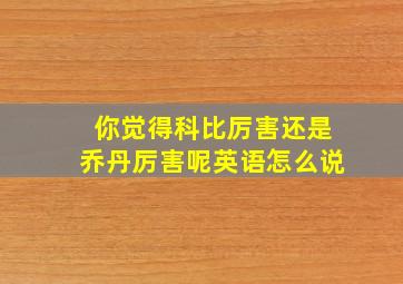 你觉得科比厉害还是乔丹厉害呢英语怎么说