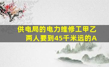 供电局的电力维修工甲乙两人要到45千米远的A