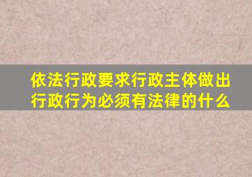 依法行政要求行政主体做出行政行为必须有法律的什么