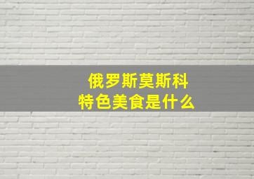 俄罗斯莫斯科特色美食是什么