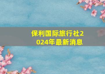 保利国际旅行社2024年最新消息