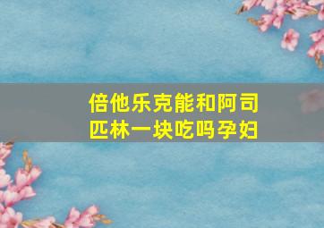 倍他乐克能和阿司匹林一块吃吗孕妇