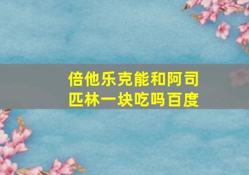 倍他乐克能和阿司匹林一块吃吗百度