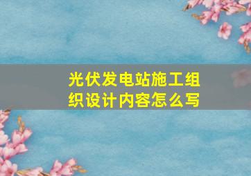 光伏发电站施工组织设计内容怎么写