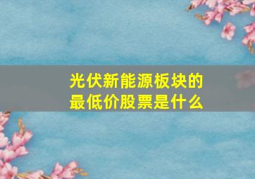 光伏新能源板块的最低价股票是什么